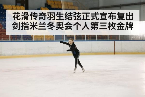 花滑传奇羽生结弦正式宣布复出 剑指米兰冬奥会个人第三枚金牌