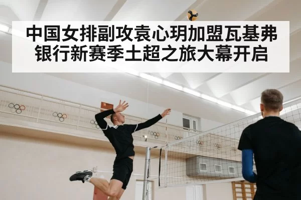 中国女排副攻袁心玥加盟瓦基弗银行新赛季土超之旅大幕开启