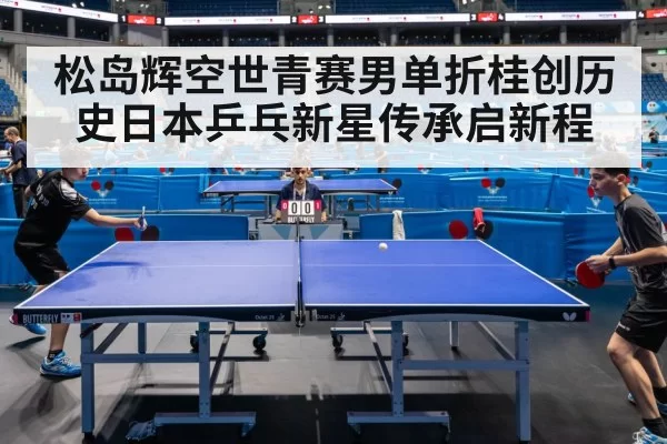 松岛辉空世青赛男单折桂创历史日本乒乓新星传承启新程