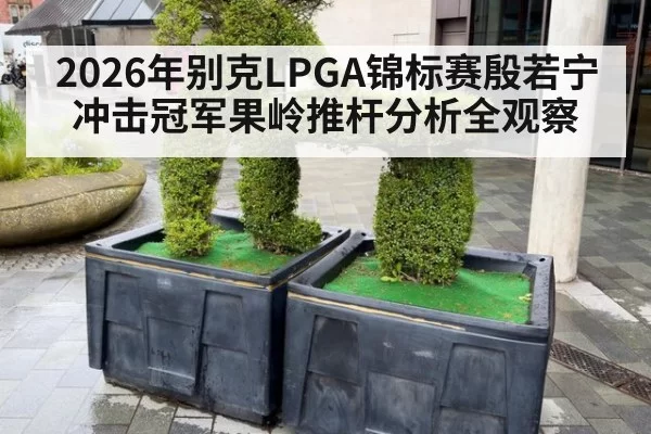 2026年别克LPGA锦标赛殷若宁冲击冠军果岭推杆分析全观察